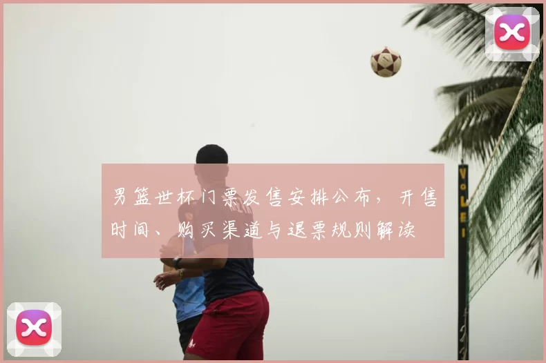 男篮世杯门票发售安排公布，开售时间、购买渠道与退票规则解读