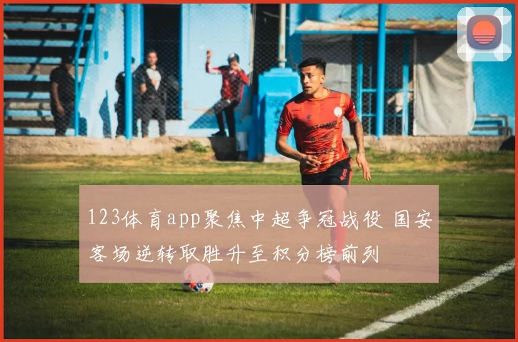 123体育app聚焦中超争冠战役 国安客场逆转取胜升至积分榜前列