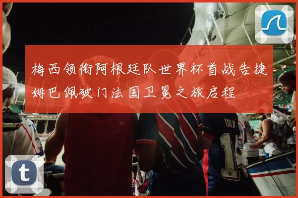 梅西领衔阿根廷队世界杯首战告捷姆巴佩破门法国卫冕之旅启程