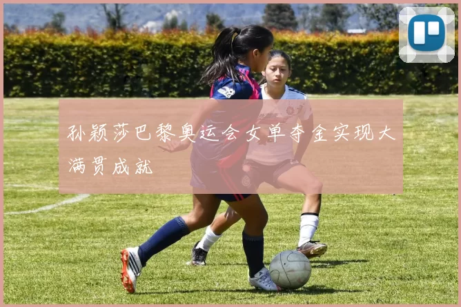 孙颖莎巴黎奥运会女单夺金实现大满贯成就