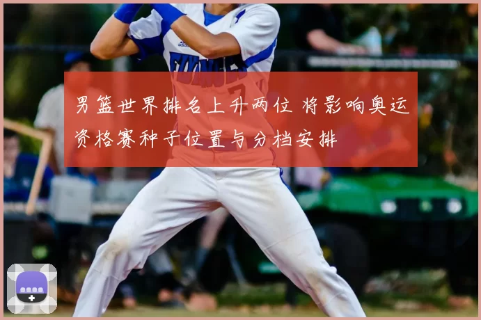 男篮世界排名上升两位 将影响奥运资格赛种子位置与分档安排