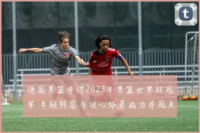 德国男篮夺得2023年男篮世界杯冠军 年轻阵容与核心球员成为夺冠关键