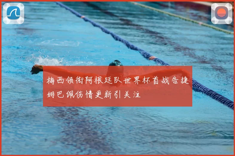 梅西领衔阿根廷队世界杯首战告捷姆巴佩伤情更新引关注