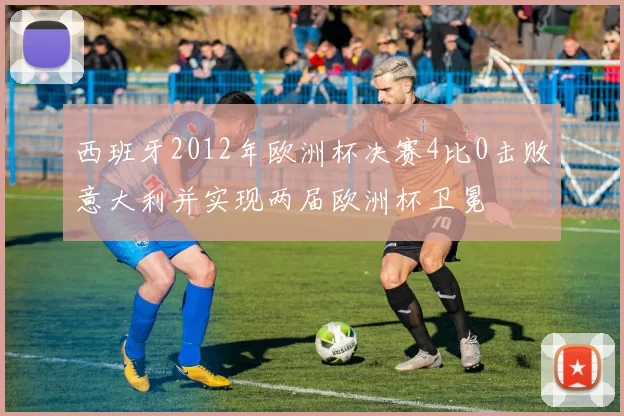 西班牙2012年欧洲杯决赛4比0击败意大利并实现两届欧洲杯卫冕
