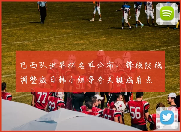 巴西队世界杯名单公布，锋线防线调整成日韩小组争夺关键成看点