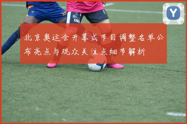 北京奥运会开幕式节目调整名单公布亮点与观众关注点细节解析